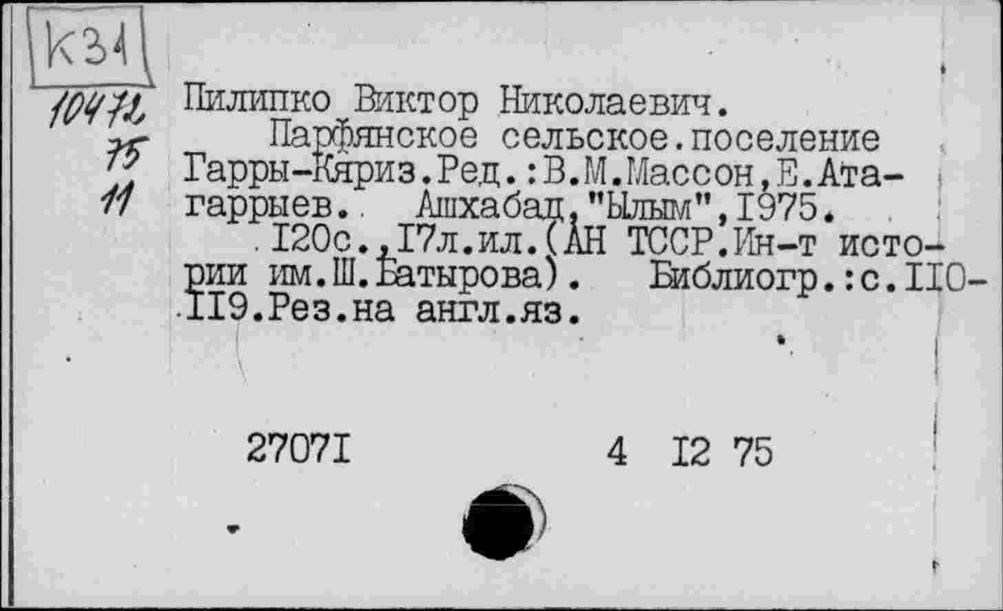 ﻿/т
11
Пилипко Виктор Николаевич.
Парфянское сельское.поселение Гарры-Кяриз. Ред. : В.М. Массон, Е. Ата гаррыев.
.	. X ( Ji. , riUl • \ П
рии им.Ш.Батырова). ІІ9.Рез.на англ.яз.
Парфянское сельское.поселение ,т т ТГгттсг«-« Т)л„ . Т> ГЛ	771	А-^_
ыев/ Ашхабад, ”Ь1лым”,1975?Х 120с.х17л.илТГАН ТССР.Ин-т исто-
Вдблиогр.: с.110
27071
4 12 75